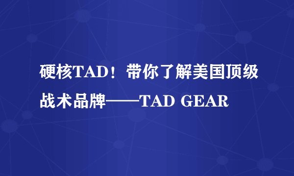 硬核TAD！带你了解美国顶级战术品牌——TAD GEAR