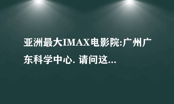 亚洲最大IMAX电影院:广州广东科学中心. 请问这是真的吗？全亚州最大？