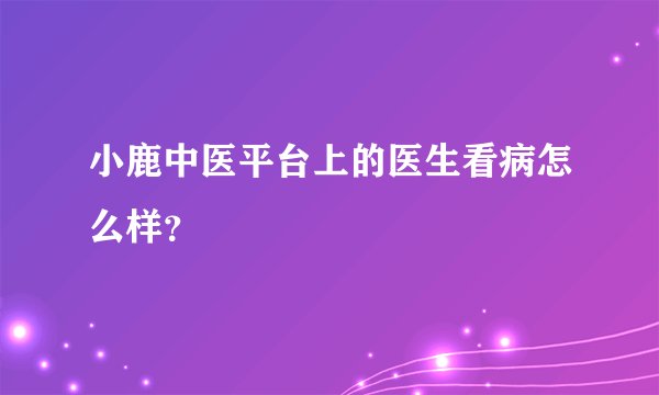 小鹿中医平台上的医生看病怎么样？