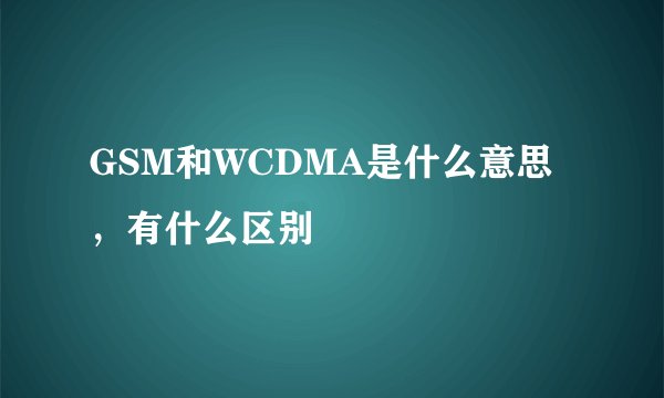 GSM和WCDMA是什么意思，有什么区别