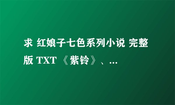求 红娘子七色系列小说 完整版 TXT 《紫铃》、《红缎》、《绿门》、《橙子》,,谢谢~~ 在线等