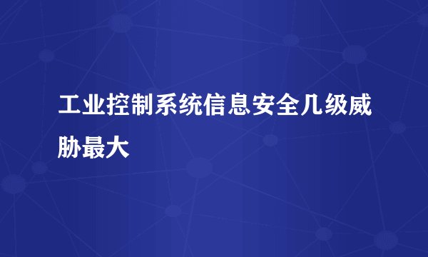工业控制系统信息安全几级威胁最大
