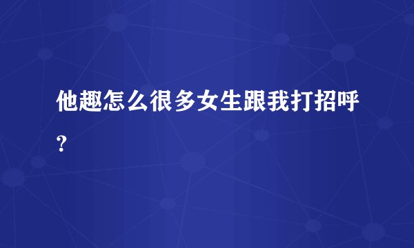 他趣怎么很多女生跟我打招呼？