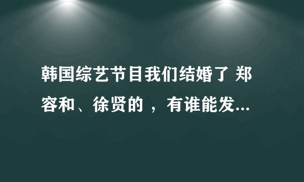 韩国综艺节目我们结婚了 郑容和、徐贤的 ，有谁能发到我的邮箱啊。要全。。。。906692378@qq.com 非常感谢