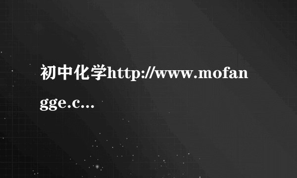 初中化学http://www.mofangge.com/html/qDetail/05/c3/201202/u5d8c30537592.html