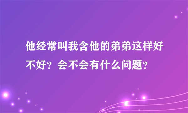 他经常叫我含他的弟弟这样好不好？会不会有什么问题？
