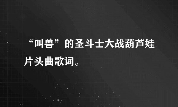 “叫兽”的圣斗士大战葫芦娃片头曲歌词。