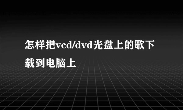 怎样把vcd/dvd光盘上的歌下载到电脑上