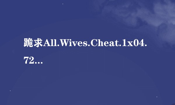 跪求All.Wives.Cheat.1x04.720p.WEBRip.XviD..ru]高清完整版下载，感激不尽