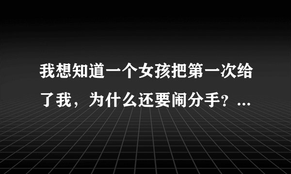 我想知道一个女孩把第一次给了我，为什么还要闹分手？把自己当什么了？