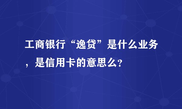 工商银行“逸贷”是什么业务，是信用卡的意思么？