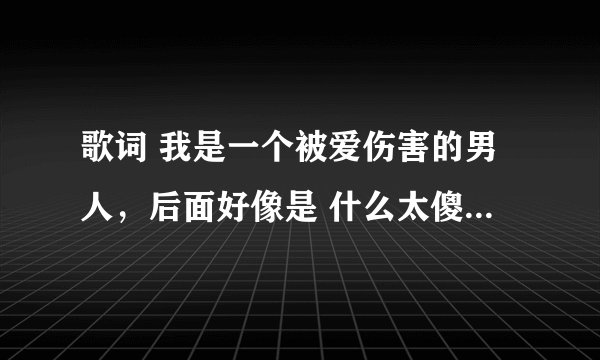 歌词 我是一个被爱伤害的男人,后面好像是 什么太傻太真的 名叫什么?