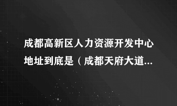 成都高新区人力资源开发中心地址到底是（成都天府大道北段18号5楼）还是（高新技术开发区九兴大道）那边呢