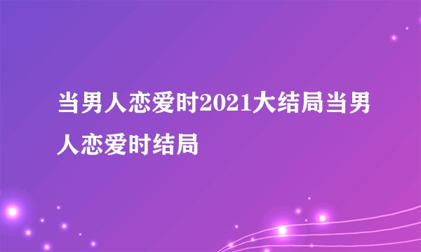 当男人恋爱时2021大结局当男人恋爱时结局