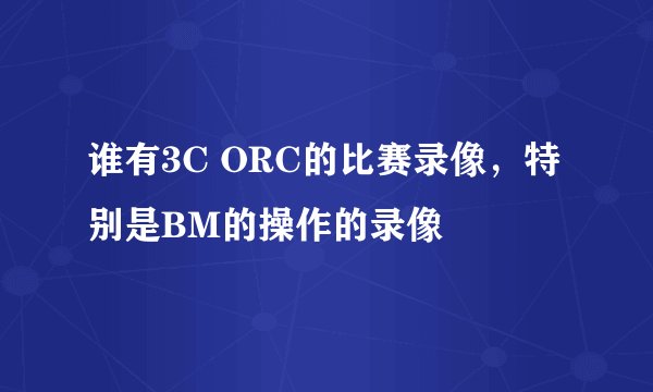 谁有3C ORC的比赛录像，特别是BM的操作的录像