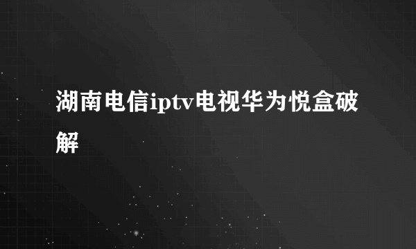 湖南电信iptv电视华为悦盒破解