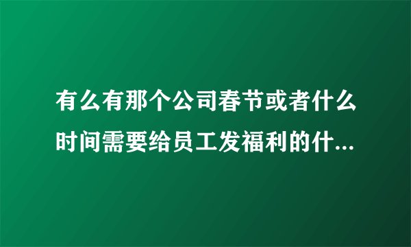 有么有那个公司春节或者什么时间需要给员工发福利的什么的，我们这里有一些可以免费发给员工的礼品