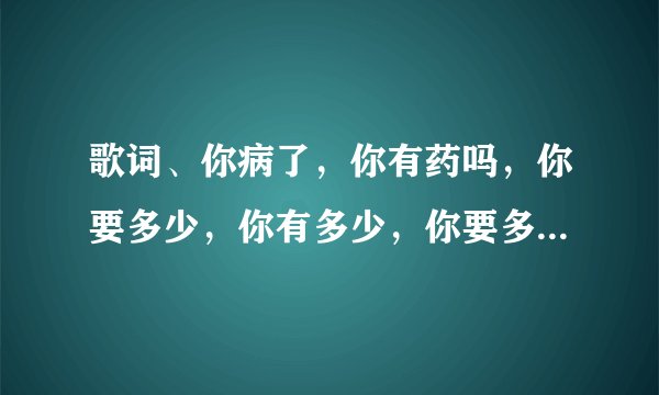 歌词、你病了，你有药吗，你要多少，你有多少，你要多少我有多少，你有多少我要多少，药别停，药别停。是