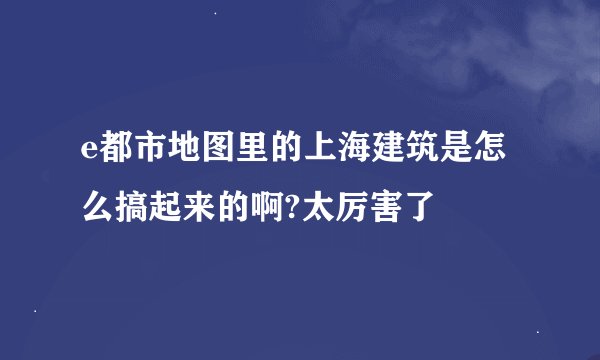 e都市地图里的上海建筑是怎么搞起来的啊?太厉害了