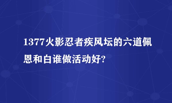 1377火影忍者疾风坛的六道佩恩和白谁做活动好?
