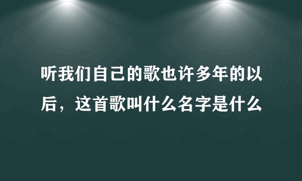 听我们自己的歌也许多年的以后，这首歌叫什么名字是什么
