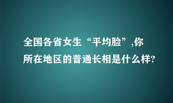 全国各省女生“平均脸”,你所在地区的普通长相是什么样?