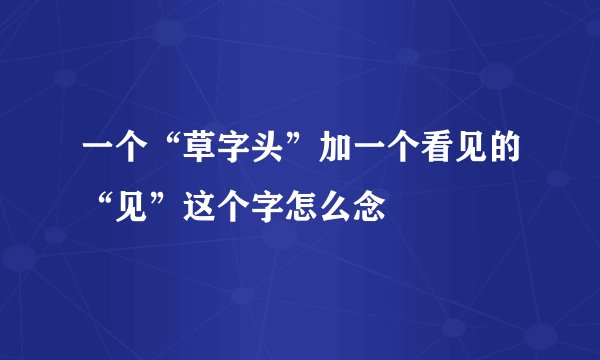 一个“草字头”加一个看见的“见”这个字怎么念