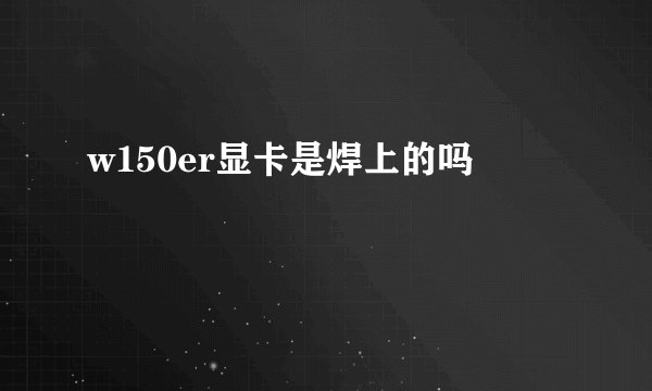 w150er显卡是焊上的吗