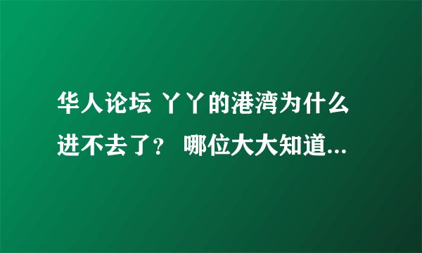 华人论坛 丫丫的港湾为什么进不去了？ 哪位大大知道原因，可否告知下？