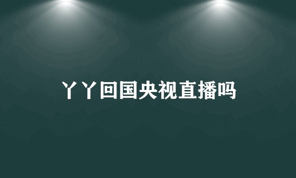 丫丫回国央视直播吗