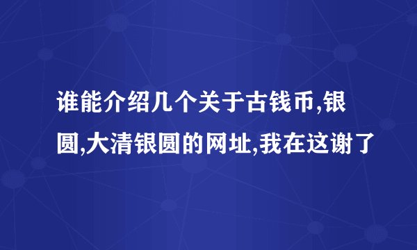 谁能介绍几个关于古钱币,银圆,大清银圆的网址,我在这谢了