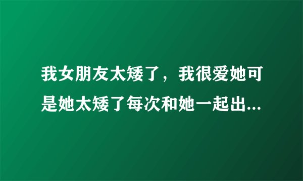 我女朋友太矮了，我很爱她可是她太矮了每次和她一起出去就像带着女儿一样，怎么办？