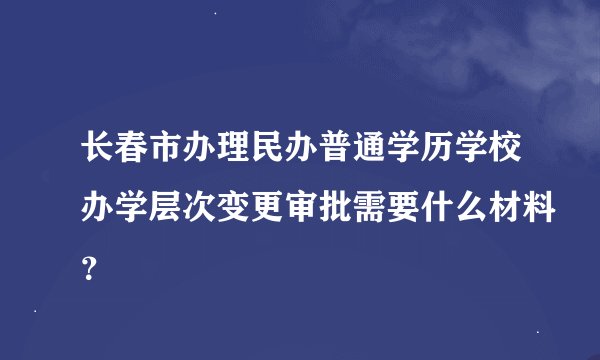 长春市办理民办普通学历学校办学层次变更审批需要什么材料？