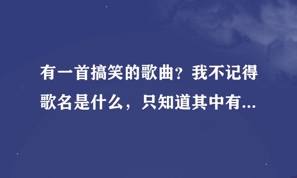 有一首搞笑的歌曲？我不记得歌名是什么，只知道其中有一首歌词不是哥哥不爱你呀，