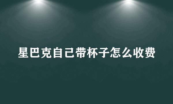 星巴克自己带杯子怎么收费