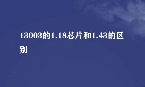 13003的1.18芯片和1.43的区别