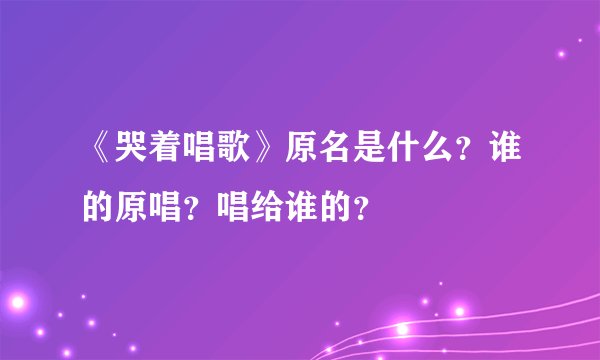 《哭着唱歌》原名是什么？谁的原唱？唱给谁的？