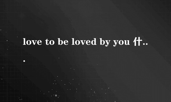 love to be loved by you 什么意思？解释的全面些。。。