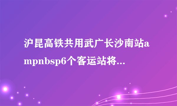 沪昆高铁共用武广长沙南站ampnbsp6个客运站将晋升国家级