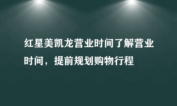 红星美凯龙营业时间了解营业时间，提前规划购物行程