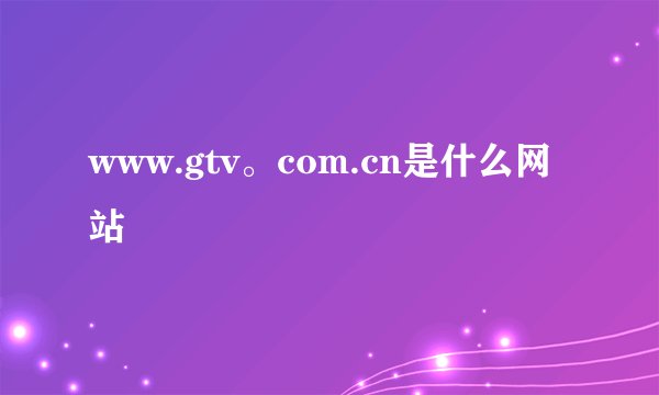 www.gtv。com.cn是什么网站