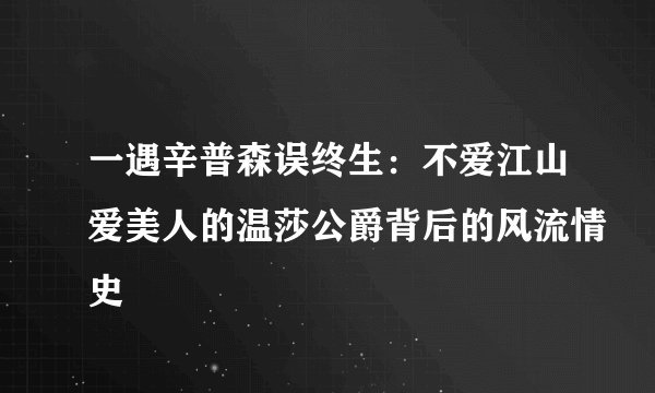 一遇辛普森误终生：不爱江山爱美人的温莎公爵背后的风流情史