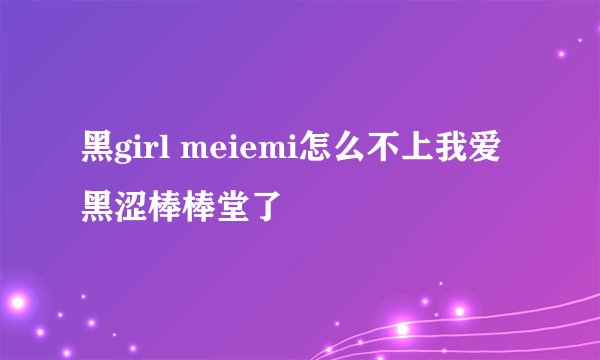 黑girl meiemi怎么不上我爱黑涩棒棒堂了