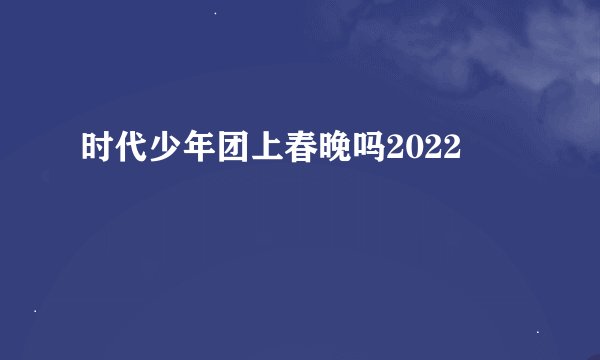 时代少年团上春晚吗2022