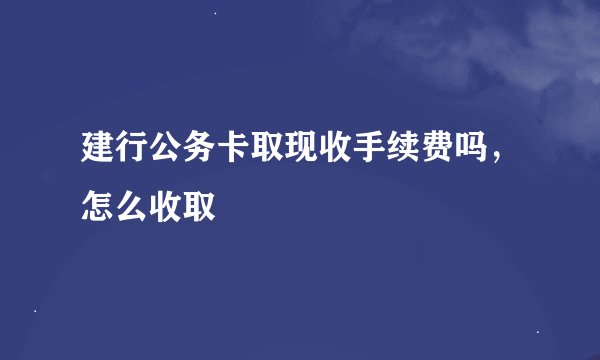 建行公务卡取现收手续费吗，怎么收取