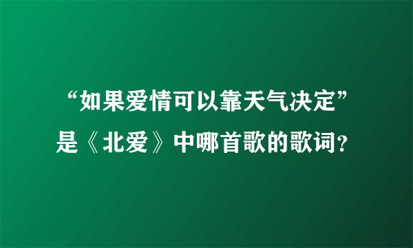 “如果爱情可以靠天气决定”是《北爱》中哪首歌的歌词？