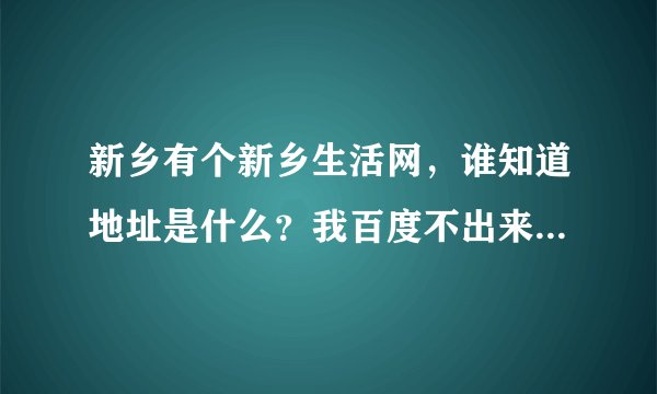 新乡有个新乡生活网，谁知道地址是什么？我百度不出来啊！!!!!!!