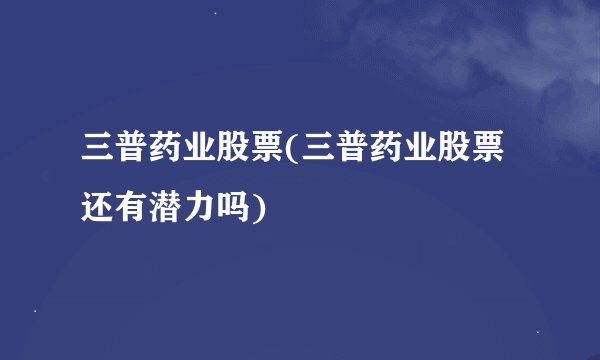 三普药业股票(三普药业股票还有潜力吗)