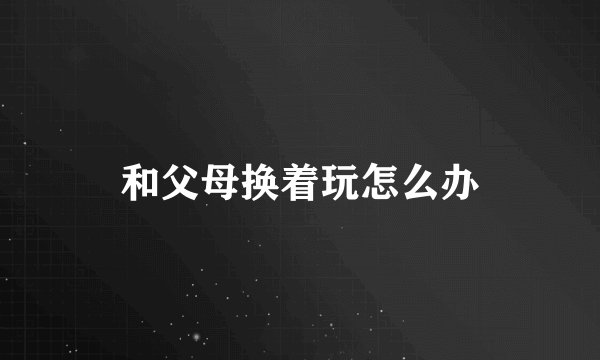 和父母换着玩怎么办