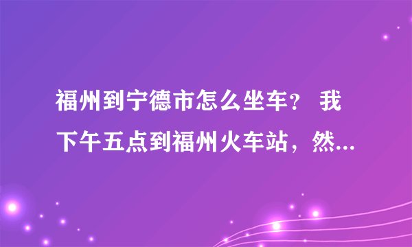 福州到宁德市怎么坐车？ 我下午五点到福州火车站，然后去宁德市怎么